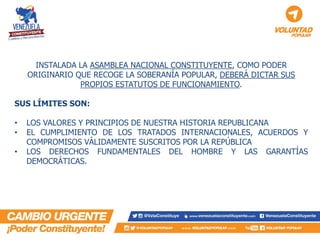 INSTALADA LA ASAMBLEA NACIONAL CONSTITUYENTE, COMO PODER ORIGINARIO QUE RECOGE LA SOBERANÍA POPULAR, DEBERÁ DICTAR SUS PROPIOS ESTATUTOS DE FUNCIONAMIENTO. SUS LÍMITES SON: 
•LOS VALORES Y PRINCIPIOS DE NUESTRA HISTORIA REPUBLICANA 
•EL CUMPLIMIENTO DE LOS TRATADOS INTERNACIONALES, ACUERDOS Y COMPROMISOS VÁLIDAMENTE SUSCRITOS POR LA REPÚBLICA 
•LOS DERECHOS FUNDAMENTALES DEL HOMBRE Y LAS GARANTÍAS DEMOCRÁTICAS.  