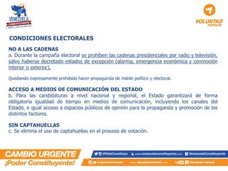 NO A LAS CADENAS 
a. Durante la campaña electoral se prohíben las cadenas presidenciales por radio y televisión, salvo haberse decretado estados de excepción (alarma, emergencia económica y conmoción interior o exterior). 
Quedando expresamente prohibido hacer propaganda de índole político y electoral. 
ACCESO A MEDIOS DE COMUNICACIÓN DEL ESTADO 
b. Para las candidaturas a nivel nacional y regional, el Estado garantizará de forma obligatoria igualdad de tiempo en medios de comunicación, incluyendo los canales del Estado, e igual acceso a espacios públicos de opinión para la propaganda y promoción de los distintos factores. 
SIN CAPTAHUELLAS 
c. Se elimina el uso de captahuellas en el proceso de votación. 
CONDICIONES ELECTORALES  