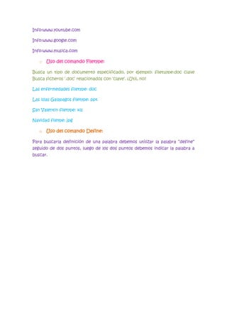 Info:www.youtube.com

Info:www.google.com

Info:www.musica.com

   o Uso del comando Filetype:

Busca un tipo de documento especificado, por ejemplo: filetuype:doc clave
Busca ficheros „.doc‟ relacionados con „clave‟. ¿Util, no?

Las enfermedades filetype: doc

Las islas Galapagos filetype: ppt

San Valentin filetype: xls

Navidad fileype: jpg

   o Uso del comando Define:

Para buscarla definición de una palabra debemos utilizar la palabra “define”
seguido de dos puntos, luego de los dos puntos debemos indicar la palabra a
buscar.
 