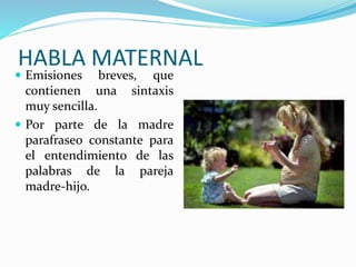 HABLA MATERNAL
 Emisiones breves, que
contienen una sintaxis
muy sencilla.
 Por parte de la madre
parafraseo constante para
el entendimiento de las
palabras de la pareja
madre-hijo.
 