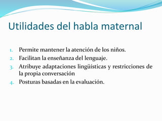 Utilidades del habla maternal
1. Permite mantener la atención de los niños.
2. Facilitan la enseñanza del lenguaje.
3. Atribuye adaptaciones lingüísticas y restricciones de
la propia conversación
4. Posturas basadas en la evaluación.
 