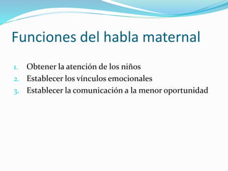 Funciones del habla maternal
1. Obtener la atención de los niños
2. Establecer los vínculos emocionales
3. Establecer la comunicación a la menor oportunidad
 