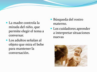  La madre controla la
mirada del niño, que
permite elegir el tema a
conversar.
 Los adultos señalan al
objeto que mira el bebe
para mantener la
conversación.
 Búsqueda del rostro
materno.
 Los cuidadores aprender
a interpretar situaciones
nuevas
 