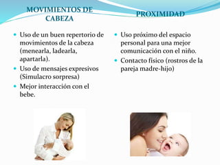 MOVIMIENTOS DE
CABEZA
PROXIMIDAD
 Uso de un buen repertorio de
movimientos de la cabeza
(menearla, ladearla,
apartarla).
 Uso de mensajes expresivos
(Simulacro sorpresa)
 Mejor interacción con el
bebe.
 Uso próximo del espacio
personal para una mejor
comunicación con el niño.
 Contacto físico (rostros de la
pareja madre-hijo)
 