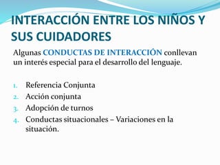 INTERACCIÓN ENTRE LOS NIÑOS Y
SUS CUIDADORES
Algunas CONDUCTAS DE INTERACCIÓN conllevan
un interés especial para el desarrollo del lenguaje.
1. Referencia Conjunta
2. Acción conjunta
3. Adopción de turnos
4. Conductas situacionales – Variaciones en la
situación.
 