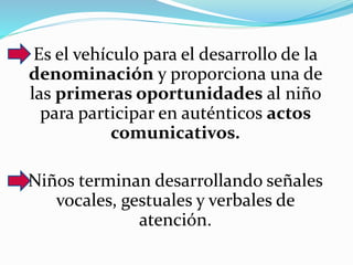 Es el vehículo para el desarrollo de la
denominación y proporciona una de
las primeras oportunidades al niño
para participar en auténticos actos
comunicativos.
Niños terminan desarrollando señales
vocales, gestuales y verbales de
atención.
 
