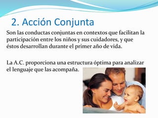 2. Acción Conjunta
Son las conductas conjuntas en contextos que facilitan la
participación entre los niños y sus cuidadores, y que
éstos desarrollan durante el primer año de vida.
La A.C. proporciona una estructura óptima para analizar
el lenguaje que las acompaña.
 