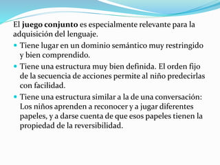 El juego conjunto es especialmente relevante para la
adquisición del lenguaje.
 Tiene lugar en un dominio semántico muy restringido
y bien comprendido.
 Tiene una estructura muy bien definida. El orden fijo
de la secuencia de acciones permite al niño predecirlas
con facilidad.
 Tiene una estructura similar a la de una conversación:
Los niños aprenden a reconocer y a jugar diferentes
papeles, y a darse cuenta de que esos papeles tienen la
propiedad de la reversibilidad.
 