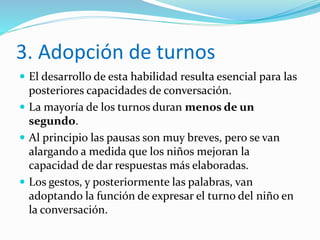 3. Adopción de turnos
 El desarrollo de esta habilidad resulta esencial para las
posteriores capacidades de conversación.
 La mayoría de los turnos duran menos de un
segundo.
 Al principio las pausas son muy breves, pero se van
alargando a medida que los niños mejoran la
capacidad de dar respuestas más elaboradas.
 Los gestos, y posteriormente las palabras, van
adoptando la función de expresar el turno del niño en
la conversación.
 