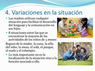 4. Variaciones en la situación
 Las madres utilizan cualquier
situación para facilitar el desarrollo
del lenguaje y la comunicación en
sus hijos.
 8 situaciones entre las que se
encuentran la mayoría de las
actividades de los niños de 3 meses:
Regazo de la madre, la cuna, la silla
del niño, la mesa, el sofá, el parque,
el suelo y el columpio.
 Lo más importante no es la
localización de la situación sino a la
función asociada a ella.
 