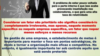 O problema de estar pouco voltada
para a parte interna é que isso acaba
provocando insatisfação nos
colaboradores, o que gera uma alta
taxa de rotatividade
Considerar um fator não prioritário não significa considerá-lo
completamente irrelevante, mas apenas, naquele momento
específico ou naquela empresa específica, um fator que requer
menos esforços e menos recursos
Na gestão de uma empresa, o estabelecimento de metas é
importante para manter o foco em pontos estratégicos, de
modo a tornar a organização mais eficaz e competitiva. No
entanto, é igualmente importante ter sob controle aquilo que
está sendo preterido
 