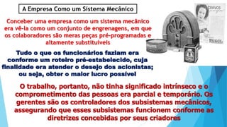 A Empresa Como um Sistema Mecânico
Conceber uma empresa como um sistema mecânico
era vê-la como um conjunto de engrenagens, em que
os colaboradores são meras peças pré-programadas e
altamente substituíveis
Tudo o que os funcionários faziam era
conforme um roteiro pré-estabelecido, cuja
finalidade era atender o desejo dos acionistas;
ou seja, obter o maior lucro possível
O trabalho, portanto, não tinha significado intrínseco e o
comprometimento das pessoas era parcial e temporário. Os
gerentes são os controladores dos subsistemas mecânicos,
assegurando que esses subsistemas funcionem conforme as
diretrizes concebidas por seus criadores
 