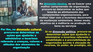 Na dimensão técnica, ao se buscar uma
melhor compreensão da organização,
procura-se determinar as ações que
levarão ao alinhamento dos
componentes organizacionais, para
melhor lidar com a incerteza decorrente
de mudanças ambientais. Desse modo,
objetiva-se a melhoria na produção de
bens ou serviços
Já na dimensão política, procura-se
determinar ações que ajudarão a
administrar a incerteza referente à
estabilidade e à previsibilidade de
negociações quanto à alocação de
recursos, de poder, de prestígio, etc.
Por fim, na dimensão cultural,
procura-se determinar as
ações que ajudarão a
administrar a incerteza
referente a crenças, valores e
atitudes dos elementos da
organização
 