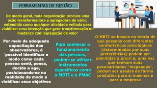 FERRAMENTAS DE GESTÃO
De modo geral, toda organização procura uma
ação transformadora e agregadora de valor,
entendida como qualquer atividade voltada para
viabilizar uma intenção que gere transformação ou
mudança com agregação de valor
Por meio de adequada
capacitação dos
observadores, é
´possível identificar o
modo como cada
pessoa senti, pensa,
decide e age,
posicionando-se na
realidade de modo a
viabilizar seus objetivos
Para conhecer o
funcionamento
das pessoas,
podem-se utilizar
instrumentos
específicos como
o MBTI e o PMAC
O MBTI se baseia na teoria de
que pessoas com diferentes
caraterísticas psicológicas
(determinadas por suas
preferências) podem ser
admitidas a priori e, uma vez
que tenham suas
peculiaridades “mapeadas”,
podem ser usadas de forma
produtiva para si mesmas e
para a empresa
 