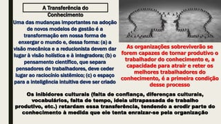 A Transferência do
Conhecimento
Uma das mudanças importantes na adoção
de novos modelos de gestão é a
transformação em nossa forma de
enxergar o mundo e, dessa forma: (a) a
visão mecânica e a reducionista devem dar
lugar à visão holística e à integradora; (b) o
pensamento científico, que separa
pensadores de trabalhadores, deve ceder
lugar ao raciocínio sistêmico; (c) o espaço
para a inteligência intuitiva deve ser criado
As organizações sobreviverão se
forem capazes de tornar produtivo o
trabalhador do conhecimento e, a
capacidade para atrair e reter os
melhores trabalhadores do
conhecimento, é a primeira condição
desse processo
Os inibidores culturais (falta de confiança, diferenças culturais,
vocabulários, falta de tempo, ideia ultrapassada de trabalho
produtivo, etc.) retardam essa transferência, tendendo a erodir parte do
conhecimento à medida que ele tenta enraizar-se pela organização
 
