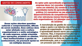 GESTÃO DO CONHECIMENTO Ao optar pelo aprendizado organizacional, a
empresa deve: (a) conceber a organização
como um sistema; (b) construir e facilitar
comunidades tanto de aprendizado quanto de
prática; (c) concentrar-se nas questões de
desenvolvimento de competências individuais;
(d) criar estruturas menos hierárquicas e mais
auto organizadoras; (e) planejar com o suporte
de cenários
Essas ações abordam questões
culturais e comportamentais, difíceis
de serem mudadas. Esse esforço deve
estar alinhado com a cultura
organizacional e o estilo estratégico
de cada empresa, esteja orientada
para operações, produtos ou clientes.
Para institucionalizar a gestão do
conhecimento, ela precisará apoiar-se
em múltiplas âncoras
A manutenção da gestão do conhecimento
exige o apoio e os talentos dos diferentes
grupos da organização. O conhecimento e
o aprendizado devem servir aos propósitos
maiores. Mas, é impossível transformar a
empresa pela gestão do conhecimento sem
o patrocínio na linha de frente da alta
administração, pois a institucionalização é
um processo que não vinga isoladamente
 