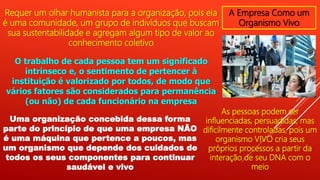 A Empresa Como um
Organismo Vivo
Requer um olhar humanista para a organização, pois ela
é uma comunidade, um grupo de indivíduos que buscam
sua sustentabilidade e agregam algum tipo de valor ao
conhecimento coletivo
O trabalho de cada pessoa tem um significado
intrínseco e, o sentimento de pertencer à
instituição é valorizado por todos, de modo que
vários fatores são considerados para permanência
(ou não) de cada funcionário na empresa
Uma organização concebida dessa forma
parte do princípio de que uma empresa NÃO
é uma máquina que pertence a poucos, mas
um organismo que depende dos cuidados de
todos os seus componentes para continuar
saudável e vivo
As pessoas podem ser
influenciadas, persuadidas, mas
dificilmente controladas, pois um
organismo VIVO cria seus
próprios processos a partir da
interação de seu DNA com o
meio
 
