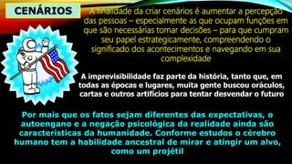 CENÁRIOS A finalidade da criar cenários é aumentar a percepção
das pessoas – especialmente as que ocupam funções em
que são necessárias tomar decisões – para que cumpram
seu papel estrategicamente, compreendendo o
significado dos acontecimentos e navegando em sua
complexidade
A imprevisibilidade faz parte da história, tanto que, em
todas as épocas e lugares, muita gente buscou oráculos,
cartas e outros artifícios para tentar desvendar o futuro
Por mais que os fatos sejam diferentes das expectativas, o
autoengano e a negação psicológica da realidade ainda são
características da humanidade. Conforme estudos o cérebro
humano tem a habilidade ancestral de mirar e atingir um alvo,
como um projétil
 