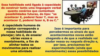 Essa habilidade está ligada à capacidade
de construir tanto uma linguagem verbal
quanto cenários que contenham
possibilidades futuras, do tipo: “se
acontecer X, poderei fazer Y, mas se
acontecer Z, poderei fazer A, B ou C.”
A capacidade humana de
projetar corresponde a
nossa habilidade de
planejar; isto é, de ensaiar
várias vezes e
mentalmente, a fim de
alinhar todos os
movimentos para realizar
uma atividade
Isso é importante para
percebermos os sinais de que
acontecimentos novos estão
chegando e de que a realidade vai
mudar nessa ou naquela direção e,
por isso, precisamos ter
experimentado (ainda que
mentalmente) essas possibilidades
 