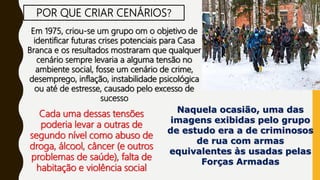 POR QUE CRIAR CENÁRIOS?
Em 1975, criou-se um grupo om o objetivo de
identificar futuras crises potenciais para Casa
Branca e os resultados mostraram que qualquer
cenário sempre levaria a alguma tensão no
ambiente social, fosse um cenário de crime,
desemprego, inflação, instabilidade psicológica
ou até de estresse, causado pelo excesso de
sucesso
Cada uma dessas tensões
poderia levar a outras de
segundo nível como abuso de
droga, álcool, câncer (e outros
problemas de saúde), falta de
habitação e violência social
Naquela ocasião, uma das
imagens exibidas pelo grupo
de estudo era a de criminosos
de rua com armas
equivalentes às usadas pelas
Forças Armadas
 
