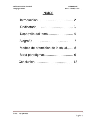 UniversidadAlasPeruanas NolaPender
Arequipa–Perú BasesConceptuales
Bases Conceptuales
Página 1
INDICE
Introducción …………………………. 2
Dedicatoria ………………………… 3
Desarrollo del tema…………………… 4
Biografía………………………………… 5
Modelo de promoción de la salud…… 5
Meta paradigmas……………………… 6
Conclusión……………………………… 12
 