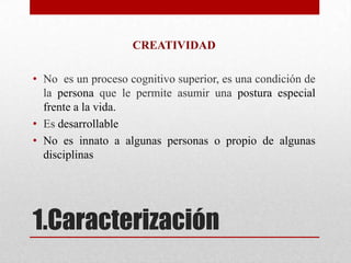 CREATIVIDAD

• No es un proceso cognitivo superior, es una condición de
  la persona que le permite asumir una postura especial
  frente a la vida.
• Es desarrollable
• No es innato a algunas personas o propio de algunas
  disciplinas




1.Caracterización
 