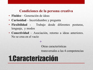 Condiciones de la persona creativa
• Fluidez – Generación de ideas
• Curiosidad – Incertidumbre y pregunta
• Flexibilidad -      Trabajo desde diferentes posturas,
  lenguaje, y modos
• Conectividad – Asociación, retorno a ideas anteriores.
  No se crea en el vacío
                       +
                        Otras características
                        transversales a las 4 competencias

1.Caracterización
 