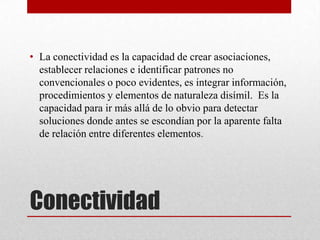 • La conectividad es la capacidad de crear asociaciones,
  establecer relaciones e identificar patrones no
  convencionales o poco evidentes, es integrar información,
  procedimientos y elementos de naturaleza disímil. Es la
  capacidad para ir más allá de lo obvio para detectar
  soluciones donde antes se escondían por la aparente falta
  de relación entre diferentes elementos.




Conectividad
 