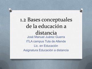 1.2 Bases conceptuales de la educación a distancia José Manuel Juárez Guerra ITLA campus Tula de Allende Lic. en Educación  Asignatura Educación a distancia  