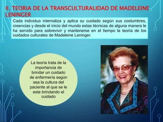 II. TEORIA DE LA TRANSCULTURALIDAD DE MADELEINE
LENINGER
Cada individuo internaliza y aplica su cuidado según sus costumbres,
creencias y desde el inicio del mundo estas técnicas de alguna manera le
ha servido para sobrevivir y mantenerse en el tiempo la teoría de los
cuidados culturales de Madeleine Leninger.
La teoría trata de la
importancia de
brindar un cuidado
de enfermería según
sea la cultura del
paciente al que se le
este brindando el
cuidado
 