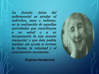 La función única del
enfermero(a) es ayudar al
individuo, sano o enfermo,
en la realización de aquellas
actividades que contribuyen
a su salud o a su
recuperación (a una muerte
tranquila) y que éste podría
realizar sin ayuda si tuviese
la fuerza, la voluntad y el
conocimiento necesarios.
Virginia Henderson
 