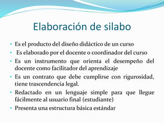 Elaboración de silabo
• Es el producto del diseño didáctico de un curso
• Es elaborado por el docente o coordinador del curso
• Es un instrumento que orienta el desempeño del
docente como facilitador del aprendizaje
• Es un contrato que debe cumplirse con rigurosidad,
tiene trascendencia legal.
• Redactado en un lenguaje simple para que llegue
fácilmente al usuario final (estudiante)
• Presenta una estructura básica estándar
 