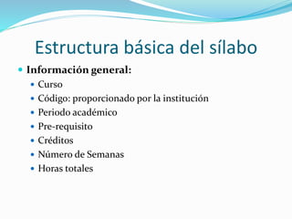 Estructura básica del sílabo
 Información general:
 Curso
 Código: proporcionado por la institución
 Periodo académico
 Pre-requisito
 Créditos
 Número de Semanas
 Horas totales
 