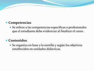  Competencias
 Se refiere a las competencias especificas o profesionales
que el estudiante debe evidenciar al finalizar el curso .
 Contenidos
 Se organiza en base a la sumilla y según los objetivos
establecidos en unidades didácticas.
 