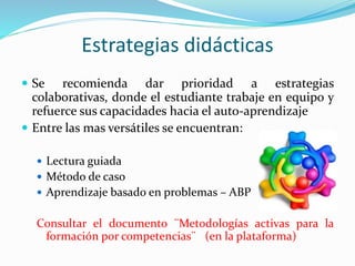 Estrategias didácticas
 Se recomienda dar prioridad a estrategias
colaborativas, donde el estudiante trabaje en equipo y
refuerce sus capacidades hacia el auto-aprendizaje
 Entre las mas versátiles se encuentran:
 Lectura guiada
 Método de caso
 Aprendizaje basado en problemas – ABP
Consultar el documento ¨Metodologías activas para la
formación por competencias¨ (en la plataforma)
 