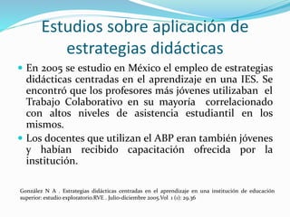 Estudios sobre aplicación de
estrategias didácticas
 En 2005 se estudio en México el empleo de estrategias
didácticas centradas en el aprendizaje en una IES. Se
encontró que los profesores más jóvenes utilizaban el
Trabajo Colaborativo en su mayoría correlacionado
con altos niveles de asistencia estudiantil en los
mismos.
 Los docentes que utilizan el ABP eran también jóvenes
y habían recibido capacitación ofrecida por la
institución.
González N A . Estrategias didácticas centradas en el aprendizaje en una institución de educación
superior: estudio exploratorio.RVE . Julio-diciembre 2005.Vol 1 (1): 29.36
 