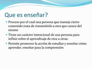 Que es enseñar?
 Proceso por el cual una persona que maneja cierto
contenido trata de transmitirlo a otra que carece del
mismo
 Tiene un carácter intencional de una persona para
influir sobre el aprendizaje de otra u otras.
 Permite promover la acción de estudiar y enseñar cómo
aprender, enseñar para la comprensión
 