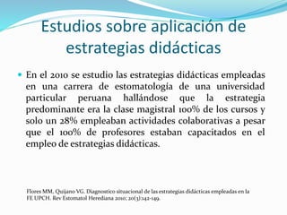  En el 2010 se estudio las estrategias didácticas empleadas
en una carrera de estomatología de una universidad
particular peruana hallándose que la estrategia
predominante era la clase magistral 100% de los cursos y
solo un 28% empleaban actividades colaborativas a pesar
que el 100% de profesores estaban capacitados en el
empleo de estrategias didácticas.
Flores MM, Quijano VG. Diagnostico situacional de las estrategias didácticas empleadas en la
FE UPCH. Rev Estomatol Herediana 2010; 20(3):142-149.
Estudios sobre aplicación de
estrategias didácticas
 