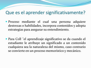 Que es el aprender significativamente?
 Proceso mediante el cual una persona adquiere
destrezas o habilidades, incorpora contenidos y adopta
estrategias para asegurar su entendimiento.
 Para Coll ¨el aprendizaje significativo se da cuando el
estudiante le atribuye un significado a un contenido
cualquiera sea la naturaleza del mismo, caso contrario
se convierte en un proceso memorístico y mecánico.
 