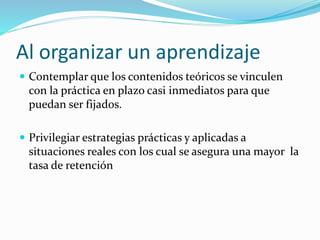 Al organizar un aprendizaje
 Contemplar que los contenidos teóricos se vinculen
con la práctica en plazo casi inmediatos para que
puedan ser fijados.
 Privilegiar estrategias prácticas y aplicadas a
situaciones reales con los cual se asegura una mayor la
tasa de retención
 