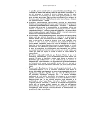 BASES CONCEPTUALES 19
lo que ellos quieren (decidir sobre lo que constituirá su aprendizaje). Estos
principios del aprendizaje flexible pueden ser aplicados a la «distancia». Si
es así, entonces se acepta el término distance learning. En esas
circunstancias, el estudiante puede elegir dónde quiere aprender (en casa,
en la empresa, en solitario o en compañía, en el parque, en el centro de
formación, etc.). Johnston (1997) diferencia entre la enseñanza a distancia
y la enseñanza abierta y flexible.
• Enseñanza semipresencial. Denominación utilizada en determinados
ámbitos españoles y de algún otro país, queriendo enfatizar el componente
de relación presencial frecuente entre docente y educando. La duda estará
en saber qué porcentaje de presencialidad se precisa para utilizar este
término. En todo caso, la aproximación que se está produciendo entre los
diseños de enseñanza a distancia y los de la presencial y la similitud entre
las tecnologías utilizadas, según Bartolomé (2000), invitan a la elaboración
de diseños o entornos de carácter semipresencial.
• Autoformación. Se liga esta denominación al énfasis puesto en que es el
propio sujeto que aprende el que tiene la iniciativa de su aprendizaje, él
dispone el ritmo y las circunstancias en que se lleva a cabo. A pesar de
esto, no se excluye la ayuda de terceros o de otros materiales pero,
también en estos casos, será el estudiante el que adopte la decisión de
recurrir a ellos (Sarramona, 1999). Esta forma de entender la educación a
distancia, similar a la de otras denominaciones ya analizadas, se vincula
directamente con la formación permanente. Sarramona destaca que para
el éxito de programas de autoformación son necesarios dos factores
esenciales, la motivación como impulso personal para llevarla a cabo, y el
control por parte del sujeto en cuanto al modo de cómo obtener el
conocimiento.
• Enseñanza o educación distribuida, que destaca el hecho de que es la
enseñanza, los materiales, los que se trasladan hasta donde está el que
aprende. El saber se distribuye, «viaja» hasta donde se encuentra el
destinatario, por contraposición a lo que era habitual, que el aprendiz se
trasladase a la fuente del saber. Esta terminología de reciente implantación
es frecuentemente usada para describir cursos online en los que es
promovida la interacción virtual entre estudiante y el propio curso (Connik,
1999)
• Teleformación. Se utiliza este término cuando se pretende insistir en dos
componentes básicos: a) en la formación profesional (más dirigida al
ámbito del reciclaje y actualización en entornos empresariales) y b) en el
significado que adjudican al prefijo «tele» que tratan de referirlo no solo a
su significado etimológico (distancia) sino a la relación formador-
participante a través de las tecnologías avanzadas de la comunicación
(Internet básicamente). A este concepto se le une el de teleeducación y
teleaprendizaje que, en los mismos términos hace referencia a la
posibilidad de adquirir aprendizajes interactivos flexibles y accesibles a
cualquier potencial estudiante, a través de las citadas tecnologías Este
prefijo tele se emplea también cuando se habla de tele-teachmg
(teleenseñanza). Collis (1996) entiende el tele-learning como la realización
de conexiones entre personas y recursos a través de las tecnologías con
propósitos de lograr aprendizajes
 
