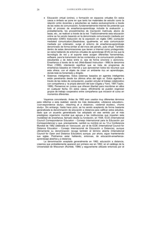 LA EDUCACIÓN A DISTANCIA20
• Educación virtual (oniine), o formación en espacios virtuales En estos
casos e énfasis se pone en que tanto los materiales de estudio como la
relación entre docentes y estudiantes se realiza exclusivamente a través
de las redes de comunicación, fundamentalmente Internet Se pretende que
todo el proceso de enseñanza-aprendizaje incluida la evaluación y,
probablemente, los procedimientos de inscripción matrícula, abono de
tasas, etc., se realicen a través de la red. Tradicionalmente esta educación
online se ha venido basando en la denominada comunicación mediada por
ordenador (CMO) traducción de la expresión en inglés CMC (computer
mediated comunication).Basándose, igualmente, en esta comunicación
mediada por ordenador, surge el entorno de enseñanza-aprendizaje
denominado de forma similar al del inicio del párrafo, aula virtual. También
dentro de estas denominaciones que tienen a Internet como protagonista,
se viene hablando de entornos virtuales de aprendizaje (EVA) en los que la
tecnología de red y el soporte www acogen diferentes herramientas,
software, para la transmisión de los contenidos y la comunicación profesor-
estudiantes y de éstos entre sí, sea de forma síncrona o asíncrona.
Enseñanza a través de la red (Web-Based Instruction - WBI) le denomina
Khan (1999), intentando significar que se trata de programas de
enseñanza basados en Internet y que aprovechan todos los recursos que
esta ofrece, con el objeto de crear un ambiente rico en aprendizajes,
donde éste es fomentado y dirigido.
• Sistemas inteligentes. Estos sistemas basados en agentes inteligentes
están penetrando desde los últimos años del siglo xx. Estos agentes a
través de las redes de computación, pueden simular el trabajo colaborativo
con compañeros y la propia atención del tutor (Ogata y Yano, 1997,Taylor,
1999). Pensemos en cursos que ofrecen libertad para inscribirse en ellos
en cualquier fecha. En estos casos, difícilmente se pueden organizar
grupos de trabajo cooperativo entre compañeros que iniciaron el curso en
momentos diferentes.
Vayamos concretando. Antes de 1982 eran usados muy diferentes términos
para referirse a esta realidad, siendo los más destacados; «distance education»,
«con-espondence study», «teaching at a distance», «extemal studies», «home
study». Sin embargo, hasta hace poco, se ha venido aceptando de forma bastante
generalizada la denominación de educación a distancia para calificar estos estudios,
dado que un acuerdo generalizado fue adoptado en ese sentido por el más
prestigioso organismo mundial que agrupa a las instituciones que imparten esta
modalidad de enseñanza, llamado desde su fundación, en 1938, ICCE (Intemational
Council Correspondence Education - Consejo Internacional para la Educación por
Correspondencia) y que, precisamente, cambió su nombre en su 12.a Conferencia
Mundial de 1982 celebrada en Vancouver, por el de ICDE (Intemational Council for
Distance Education - Consejo Internacional de Educación a Distancia), aunque
últimamente su denominación recoge también el término abierta (Intemational
Council for Open and Distance Education) aunque, por ahora, sigue manteniendo
sus siglas. Podríamos estar hablando, entonces, de educación-enseñanza-
aprendizaje abiertos y a distancia.
La denominación aceptada generalmente en 1982, educación a distancia,
creemos que probablemente apareció por primera vez en 1892, en el catálogo de la
Universidad de Wisconsin (Rumble, 1986) y seguramente utilizado entonces por el
 