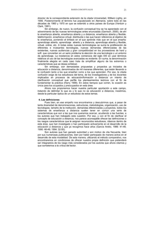 BASES CONCEPTUALES 21
director de la correspondiente extensión de la citada Universidad, William Lighty, en
1906. Posteriormente el término fue popularizado en Alemania, sobre todo en las
décadas de 1960 y 1970 en que se extendió a otros países de Europa (Verduin y
Clark, 1991).
Sin embargo, de nuevo, la confusión conceptual hoy se ha agrandado con el
advenimiento de las nuevas terminologías antes enunciadas (Garrison, 2000), de ahí
la enseñanza abierta, enseñanza abierta y a distancia, enseñanza abierta y flexible,
teleformación, enseñanza virtual, distribuida o las que hacen referencia al objetivo de
la enseñanza, poniendo el énfasis en el que aprende más que en el que enseña:
aprendizaje abierto, aprendizaje abierto y a distancia, aprendizaje abierto y flexible,
virtual, online, etc. A todas estas nuevas terminologías se suma la proliferación de
diferentes e incesantes tecnologías, nuevas demandas diferenciadas de las
existentes, nuevas audiencias y gran competitividad en los proveedores de hard y
soft que convierten en un serio problema la elección de una tecnología o un entorno
de aprendizaje. La insistencia en estos comienzos del siglo XXI en usar términos
relativos al uso de las tecnologías avanzadas es evidente. En suma, la denominación
finalmente elegida en cada caso trata de simplificar alguno de los extremos o
características que se desea enfatizar.
Sin embargo, son demasiadas propuestas y proyectos ya iniciados de
educación a distancia, denominados de mil maneras diferentes, que están llevando a
la confusión tanto a los que enseñan como a los que aprenden. Por eso, la citada
confusión exige de los estudiosos del tema, de los investigadores y de los docentes
implicados en procesos de educación/formación a distancia un intento de
clarificación conceptual que perfile los planteamientos teóricos con el fin de
fundamentar la práctica (Harry 1999). En estos tiempos que corren, la ocasión es
única para los ocupados y preocupados en esta área.
Ahora nos proponemos hacer nuestra particular aportación a este campo,
tratando de delimitar lo que es y lo que no es educación a distancia, insistimos,
desde la particular óptica de un estudioso de estos temas.
4. Las definiciones
Pues bien, en ese empeño nos encontramos y descubrimos que, a pesar de
tanta diversidad de denominaciones, estructuras, metodologías, organización, uso de
tecnologías, tamaño de la institución, demandas diferenciadas y proyectos, todos los
sistemas de enseñanza a distancia suelen tener en común una serie de
características que son a las que nos queremos acercar, acudiendo a las fuentes, a
los autores que han trabajado esta cuestión. Por eso, y con el fin de clarificar el
concepto de educación a distancia, nos parece aconsejable ofrecer las definiciones o
los rasgos característicos que le asignan reconocidos estudiosos, clásicos dentro de
esta área, que han investigado o han participado activamente en el desarrollo de la
educación a distancia y que ya recogimos hace años (García Aretio, 1986: 41-46;
1990: 46-49; 1994: 32-50).
Son autores que han ganado autoridad y son motivo de cita frecuente, bien
por sus numerosas publicaciones, bien por haber participado de manera activa en el
desarrollo de esta modalidad. De esta manera, utilizando el método comparativo, nos
encontraremos en condiciones de ofrecer nuestra propia definición que pretenderá
ser integradora de los rasgo más considerados por los autores que ahora citamos y
que sometemos a la crítica del lector.
 