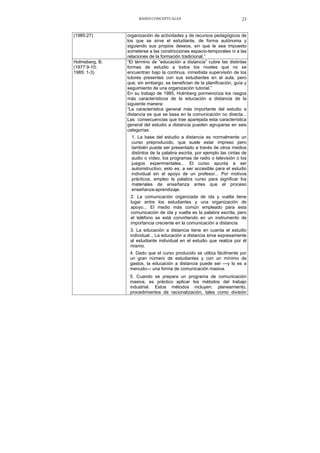 BASES CONCEPTUALES 23
(1985:27) organización de actividades y de recursos pedagógicos de
los que se sirve el estudiante, de forma autónoma y
siguiendo sus propios deseos, sin que le sea impuesto
someterse a las constricciones espacio-temporales ni a las
relaciones de la formación tradicional.”
Holmeberg, B.
(1977:9-10;
1985: 1-3)
“El término de “educación a distancia” cubre las distintas
formas de estudio a todos los niveles que no se
encuentran bajo la continua, inmediata supervisión de los
tutores presentes con sus estudiantes en el aula, pero
que, sin embargo, se benefician de la planificación, guía y
seguimiento de una organización tutorial.”
En su trabajo de 1985, Holmberg pormenoriza los rasgos
más característicos de la educación a distancia de la
siguiente manera:
“La característica general más importante del estudio a
distancia es que se basa en la comunicación no directa...
Las consecuencias que trae aparejada esta característica
general del estudio a distancia pueden agruparse en seis
categorías:
1. La base del estudio a distancia es normalmente un
curso preproducido, que suele estar impreso pero
también puede ser presentado a través de otros medios
distintos de la palabra escrita, por ejemplo las cintas de
audio o vídeo, los programas de radio o televisión o los
juegos experimentales... El curso apunta a ser
autoinstructivo, esto es, a ser accesible para el estudio
individual sin el apoyo de un profesor... Por motivos
prácticos, empleo la palabra curso para significar los
materiales de enseñanza antes que el proceso
enseñanza-aprendizaje.
2. La comunicación organizada de ida y vuelta tiene
lugar entre los estudiantes y una organización de
apoyo... El medio más común empleado para esta
comunicación de ida y vuelta es la palabra escrita, pero
el teléfono se está convirtiendo en un instrumento de
importancia creciente en la comunicación a distancia.
3. La educación a distancia tiene en cuenta el estudio
individual.., La educación a distancia sirve expresamente
al estudiante individual en el estudio que realiza por él
mismo.
4. Dado que el curso producido se utiliza fácilmente por
un gran número de estudiantes y con un mínimo de
gastos, la educación a distancia puede ser —y lo es a
menudo— una forma de comunicación masiva.
5. Cuando se prepara un programa de comunicación
masiva, es práctico aplicar los métodos del trabajo
industrial. Estos métodos incluyen: planeamiento,
procedimientos de racionalización, tales como división
 