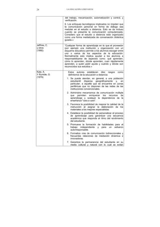 LA EDUCACIÓN A DISTANCIA24
del trabajo, mecanización, automatización y control, y
verificación.
6. Los enfoques tecnológicos implicados no impiden que
la comunicación personal en forma de diálogo sea
medular en el estudio a distancia. Esto se da incluso
cuando se presenta la comunicación computerizada.
Considero que el estudio a distancia está organizado
como una forma mediatizada de conversación didáctica
guiada.»
Jeffries, C.
y otros
(1990)
“Cualquier forma de aprendizaje en la que el proveedor
(por ejemplo una institución y organización con un
esquema educativo) permite a los alumnos escoger entre
uno o varios de los aspectos de la educación.
Normalmente esto implica ayudar a los alumnos a
responsabilizarse de aspectos como: qué aprenden,
cómo lo aprenden, dónde aprenden, cuan rápidamente
aprenden, a quién pedir ayuda y cuándo y dónde son
reconocidos sus estudios.»
Kate, A.
Y Rumble, G.
(1979)
Estos autores establecen diez rasgos como
definitorios de la educación a distancia:
1. Se puede atender, en general, a una población
estudiantil dispersa geográficamente y, en
particular, a aquella que se encuentra en zonas
periféricas que no disponen de las redes de las
instituciones convencionales.
2. Administra mecanismos de comunicación múltiple
que permiten enriquecer los recursos de
aprendizaje y soslayar la dependencia de la
enseñanza "cara a cara".
3. Favorece la posibilidad de mejorar la calidad de la
instrucción al asignar la elaboración de los
materiales a los mejores especialistas.
4. Establece la posibilidad de personalizar el proceso
de aprendizaje para garantizar una secuencia
académica que responda al ritmo del rendimiento
del estudiante.
5. Promueve la formación de habilidades para el
trabajo independiente y para un esfuerzo
autorresponsable.
6. Formaliza vías de comunicación bidireccionales y
frecuentes relaciones de mediación dinámica e
innovadoras.
7. Garantiza la permanencia del estudiante en su
medio cultural y natural con lo cual se evitan
 