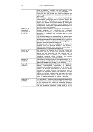 LA EDUCACIÓN A DISTANCIA26
tiene un carácter múltiple. Hay que recurrir a una
pluraridad de vías. Es un sistema multimedia” (1984)
Este autor en 1986 ofrece esta definición después de
repasar algunas de las más destacadas aportaciones en
este campo:
“La enseñanza a distancia es un sistema multimedia de
comunicación bidireccional con el alumno alejado del
centro docente, y facilitado por una organización de
apoyo, para atender de un modo flexible el aprendizaje
independiente de una población, masiva, dispersa. Este
sistema suele configurarse con diseños tecnológicos que
permiten economías de escala.”
McKenzie, N.
Postgate, R.
y Schuphan, J.
(1979; 19)
“El sistema debe facilitar la participación de todos los que
quieran aprender sin imponerles los requisitos
tradicionales de ingreso y sin que la obtención de un título
académico o cualquier otro certificado sea la única
recompensa.
Con el objeto de lograr la flexibilidad que se requiere para
satisfacer una amplia gama de necesidades individuales,
el sistema debería permitir el empleo efectivo, la opción de
los medios sonoros, televisivos, cinematográficos o
impresos como vehículos del aprendizaje...
El sistema debe estar en condiciones de superar la
distancia entre el personal docente y los alumnos,
utilizando esa distancia como elemento positivo para el
desarrollo de la autonomía en el aprendizaje.”
Moore, M. G.
(1972: 212)
“La enseñanza a distancia es el tipo de método de
instrucción en que las conductas docentes acontecen
aparte de las discentes, de tal manera que la
comunicación entre el profesor y el alumno pueda
realizarse mediante textos impresos, por medios
electrónicos, mecánicos, o por otras técnicas.”
Perraton, H.
(1982: 26)
“La educación a distancia es un proceso educativo en el
que una parte considerable de la enseñanza está dirigida
por alguien alejado en el espacio y/o en el tiempo.”
Peters, O.
(1983:111)
“La enseñanza/educación a distancia es un método de
impartir conocimientos, habilidades y actitudes,
racionalizando mediante la aplicación de la división del
trabajo y de principios organizativos, así como por el uso
extensivo de medios técnicos, especialmente para el
objetivo de reproducir material de enseñanza de alta
calidad, lo cual hace posible instruir a un gran número de
estudiantes al mismo tiempo y donde quiera que ellos
vivan. Es una forma industrial de enseñar y aprender.”
Rowntree, D.
(1986:16)
“Por educación a distancia entendemos aquel sistema de
enseñanza en el que el estudiante realiza la mayor parte
de su aprendizaje por medio de materiales didácticos
previamente preparados, con un escaso contacto directo
con los profesores. Asimismo, puede tener o no un
 