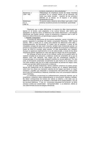 BASES CONCEPTUALES 27
contacto ocasional con otros estudiantes.”
Sarramona, J.
(1991: 199)
“Metodología de enseñanza donde las tareas docentes
acontecen en un contexto distinto de las discentes, de
modo que éstas resultan , respecto de las primeras,
diferidas en el tiempo, en el espacio o en ambas
dimensiones a la vez.”
Wedemeyer,
Ch. A.
(1981:4)
“El alumno está a distancia del profesor gran parte o todo
el tiempo durante el proceso de enseñanza- aprendizaje.”
Obsérvese que a estas definiciones, la mayoría de ellas intencionalmente
lejanas en el tiempo, para adaptarlas a los nuevos tiempos, sólo habría que
agregarles, en algunos casos, la referencia a los medios electrónicos y tecnologías
interactivas que pueden permitir, incluso la enseñanza a distancia cara a cara (a
través de videoconferencia) y el aprendizaje a grupos virtuales.
5. Estudio comparativo
Conocidas las definiciones de los autores reseñados, vamos a proceder a su
estudio, siguiendo la estrategia del método comparativo (Raventós, 1990; García
Garrido, 1991) a través de un cuadro para detectar las diferencias entre ellas y.
fundamentalmente, las frecuencias. El cuadro que se presenta, a pesar de las
indudables ventajas de esta visión conjunta, también tiene limitaciones graves. La
primera es que pudiera ofrecer una visión de la realidad de la educación a distancia a
través de cómo la conciben estos autores, no sólo esquemática sino inexacta.
Aunque no aparezcan explícitamente en la cita seleccionada, a través de las obras
respectivas podrían registrarse en cada caso algunos rasgos mas de los apuntados.
Sin embargo el hecho de que no se incluyan cuando se ha querido definir la
realidad compleja de la educación a distancia, puede ser sintomático de lo que se
destaca como más relevante. Hay rasgos que por considerarse implícitos o
consecuenciales no se estimaba necesario incluirlos en la pura definición. Por otra
parte, la formulación presentada normalmente ha sido hecha en el contexto como
una visión sintética mas que con el afán comprometido de precisar los rasgos, todos
y solos que permiten definir la educación a distancia.
A pesar de estas limitaciones, hemos preferido conservar el cuando porque
denota las preferencias de los respectivos autores por un aspecto determinado,
sobre todo nos ofrece una impresión colectiva de los rasgos que tienen un mayor
consenso y aquellos que responden a concepciones más personales como puede
ser el caso de la enseñanza a distancia, entendida como una conversación didáctica
según Holmberg.
La enseñanza convencional es preferentemente presencial mientras que la
enseñanza a distancia utiliza preferentemente la comunicación didáctica mediada.
No deben contraponerse de manera tan radical un sistema y otro dado que se
diferencian precisamente por la variedad e intensidad de la presencialidad y uso de
los recursos didácticos. Y hoy, en numerosas propuestas de formación, es difícil
precisar si éstas son “presénciales” “semipresenciales” o «a distancia», debido al
uso indiscriminado de las tecnologías interactivas.
Características de la educación-enseñanza a distancia
 