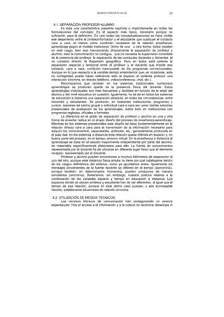 BASES CONCEPTUALES 29
6.1. SEPARACIÓN PROFESOR-ALUMNO
Es ésta una característica presente explícita o implícitamente en todas las
formulaciones del concepto. Es el aspecto más típico, necesario aunque no
suficiente, para la definición. En casi todas las conceptualizaciones se hace visible
ese alejamiento entre el profesor/formador y el estudiante que sustituye el contacto
cara a cara, al menos como condición necesaria de la relación enseñanza-
aprendizaje según el modelo tradicional. Dicho de una u otra forma, todos insisten
en este rasgo, bien sea mencionando directamente la separación de profesor y
alumno; bien la comunicación no contigua, que no necesita la supervisión inmediata
de la presencia del profesor; la separación de las conductas docentes y discentes: el
no contacto directo; la dispersión geográfica. Pero en todos está patente la
separación espacial y temporal entre el profesor y el discente que impide ese
contacto, cara a cara, condición inexcusable de los programas convencionales.
Aunque en lo que respecta a la variable tiempo entendemos que, en ocasiones, esta
no contigüidad puede hacer referencia sólo al espacio al poderse producir una
interacción síncrona, en directo (teléfono, videoconferencia, chat, etc.).
Reconocemos que también en los sistemas tradicionales numerosos
aprendizajes se producen aparte de la presencia física del docente. Estos
aprendizajes individuales son más frecuentes y factibles en función de la edad del
alumno y del nivel educativo en cuestión. Igualmente, no se da en todos los sistemas
de educación a distancia una separación absoluta, en todas las circunstancias, entre
docentes y estudiantes. Se producen, en bastantes instituciones, programas y
cursos, sesiones de tutoría grupal o individual cara a cara así como ciertas sesiones
presenciales de evaluación de los aprendizajes, sobre todo en instituciones con
programas reglados, oficiales o formales.
La diferencia en el grado de separación de profesor y alumno en una y otra
forma de enseñar radica en el propio diseño del proceso de enseñanza-aprendizaje.
Mientras en los sistemas presenciales este diseño se basa fundamentalmente en la
relación directa cara a cara para la transmisión de la información necesaria para
adquirir los conocimientos, capacidades, actitudes, etc., generalmente producida en
el aula real, en los sistemas a distancia esta relación queda diferida en espacio y, en
buena parte del proceso, en el tiempo, entorno virtual. En la enseñanza a distancia el
aprendizaje se basa en el estudio mayormente independiente por parte del alumno,
de materiales específicamente elaborados para ello. La fuente de conocimientos
representada por el docente ha de ubicarse en diferente lugar físico que el elemento
receptor, representado por el discente.
Profesor y alumno pueden encontrarse a muchos kilómetros de separación el
uno del otro, aunque esta distancia física amplia no tiene por qué catalogarse dentro
de los rasgos definitorios del sistema, como ya apuntamos antes. Igualmente los
mensajes provenientes de la fuente docente se difieren en el tiempo (asincronía),
aunque también, en determinados momentos, pueden producirse de manera
simultánea (sincronía). Reiteramos, sin embargo, nuestra postura relativa a la
combinación de las variables espacio y tiempo en educación a distancia. Los
espacios donde se ubican profesor y estudiante han de ser diferentes, al igual que el
tiempo de esa relación, aunque en este último caso puedan, y sea aconsejable
hacerlo, establecerse situaciones de relación síncrona.
6.2. UTILIZACIÓN DE MEDIOS TÉCNICOS
Los recursos técnicos de comunicación han protagonizado un avance
espectacular. Hoy el acceso a la información y a la cultura no reconoce distancias ni
 