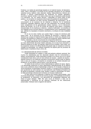 LA EDUCACIÓN A DISTANCIA30
fronteras. Los medios de aprendizaje basados en el material impreso, de laboratorio,
audio, vídeo o informático y la emisión de los mensajes educativos en sus distintas
variantes (correo, teléfono, radio, televisión, telefax, videoconferencia, Internet, etc.)
eliminan o reducen sustancialmente los obstáculos de carácter geográfico,
económico, laboral, familiar o de índole similar para que el estudiante pueda accede
a la educación. Así, los medios técnicos —asequibles en buena parte al gran
publico— se convierten en impulsores del principio de igualdad de oportunidades.
Pero la utilización de estos recursos facilitadores del aprendizaje y de la
comunicación no es exclusiva de los sistemas a distancia. En la enseñanza
presencial, materiales didácticos cada vez más sofisticados van tomando terreno
como complemento de los generalizados medios impresos y de la intervención
directa del docente, con el fin de acortar las distancia entre logros y propósitos
educacionales. En la enseñanza a distancia —sistema multimedia— se considera el
uso integrado de los recursos básicos y complementarios como característica propia
que, además ha impulsado el reciente crecimiento y la eficacia de esta modalidad
educativa.
En el uso de estos medios que pueden llegar a masas de individuos está
buena parte de la economía de los sistemas de educación a distancia Cabe
destacar que, aunque el material impreso sigue siendo un medio muy utilizado en los
procesos de enseñanza a distancia, la mayoría de programas utilizan además otros
medios, materiales y vías de comunicación de componente electrónico.
En ciertas aplicaciones de la enseñanza a distancia un recurso técnico suele
ser base determinante del propio diseño instructivo. Es el caso de la educación a
distancia basada en la radio, por ejemplo, Radio ECCA en España. Otros casos, son
los programas nacidos en la última década del pasado siglo xx, basados en entornos
virtuales de aprendizaje, con software especifico de soporte para los procesos de
teleformación, enseñanza virtual, omine, etc.
6.3. ORGANIZACIÓN DE APOYO-TUTORÍA
Puede aprenderse en solitario a costa del exclusivo esfuerzo personal. Son
muchos los autodidactas que han alcanzado elevado nivel de conocimientos y
estatus socioprofesional. Puede aprenderse también es la forma que se ha venido
considerando hasta ahora como la más ordinaria de hacerlo – estando de hacerlo—
estando inscrito en una institución educativa convencional, donde el aula, la relación
cara a cara con el grupo y el docente se convierten en el contexto educativo por
excelencia. En esa relación está la fuente y guía del aprender.
En medio de ese continuum entre el aprendizaje en solitario sin apoyo alguno,
y el aprendizaje presencial en grupo dependiente sistemáticamente de la relación
cara a cara, podríamos situar el aprendizaje a distancia. En el estudio a distancia se
venía fomentando el aprendizaje individual, privado y no grupal de forma preferente,
pero igualmente se contó siempre con una institución cuya finalidad primordial es la
de apoyar al estudiante, motivarle, guiar, facilitar y evaluar su aprendizaje. Por tanto,
se daba aprendizaje individual pero contando con el apoyo institucional.
En gran parte de los programas a distancia han existido oportunidades para
reuniones presenciales, a través de las tutorías grupales, con finalidades de fomentar
la socialización, la interacción y de aprovechar las posibilidades didácticas que
ofrece el grupo (Keegan, 1986: 49), pero nunca se llevaron a cabo con la
sistematicidad y frecuencia de las sesiones ordinarias de las instituciones
presenciales. Hubiesen sido la negación del sistema.
 