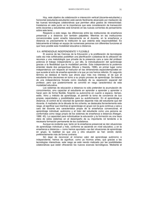 BASES CONCEPTUALES 31
Hoy, este objetivo de colaboración e interacción vertical (docente-estudiante) y
horizontal (estudiante-estudiante) está siendo fácilmente alcanzado por mediación de
las nuevas tecnologías colaborativas que permiten altos grados de interactividad.
Insistamos en este punto en la importancia que esta consideración de transacción
entre docentes y estudiantes está tomando en las nuevas corrientes de pensamiento
sobre este tema.
Respecto a este rasgo, las diferencias entre las instituciones de enseñanza
presencial y a distancia son también palpables. Mientras en las instituciones
convencionales quien enseña básicamente es el docente, en la enseñanza a
distancia es precisamente la institución la que ostenta esta responsabilidad. Es
básicamente el trabajo en equipo de numerosas personas con diferentes funciones el
que hace posible esta modalidad educativa a distancia.
6.4. APRENDIZAJE INDEPENDIENTE Y FLEXIBLE
El avance de las Ciencias de la Educación y la proliferación de tecnologías
cada vez más sofisticadas posibilitan una planificación cuidadosa de la utilización de
recursos y una metodología que privada de la presencia cara a cara del profesor
potencia el trabajo independiente y, por ello, la individualización del aprendizaje
gracias a la flexibilidad que la modalidad permite. Esta independencia la podemos
entender desde dos perspectivas (Moore y Kearsly, 1996), en primer lugar como
independencia con respecto al instructor en las dimensiones espaciotemporales en
que sucede el acto de enseñar-aprender a la que ya nos hemos referido. En segundo
término se destaca el hecho que ahora aquí más nos interesa, el de que el
estudiante toma decisiones en torno a su propio proceso de aprendizaje. Se trataría
de una independencia forzada como resultado de su separación espacial del
profesor, pero que posteriormente se convirtió en rasgo característico de esta
modalidad educativa.
Los sistemas de educación a distancia no sólo pretenden la acumulación de
conocimientos, sino capacitar al estudiante en aprender a aprender y aprender a
hacer pero de forma flexible, forjando su autonomía en cuanto a espacio, tiempo,
estilo, ritmo y método de aprendizaje, al permitir la toma de conciencia de sus
propias capacidades y posibilidades para su autoformación. En el aprendizaje a
distancia, el control de la voluntad de aprender depende más del estudiante que del
docente. A mediados de la década de los ochenta, se destacaba fervientemente este
rasgo, al significar que mientras el aprendizaje en grupo con la guía continua y cara a
cara del docente era característica propia de la enseñanza convencional, el
aprendizaje individual, autónomo y el trato del estudiante como una persona se
conformaba como rasgo propio de los sistemas de enseñanza a distancia (Keegan,
1986: 45). La capacidad para individualizar la educación y la formación es una baza
clara de estos sistemas en el desempeño de su importante rol tendente a la
necesaria formación permanente de los ciudadanos.
Aunque es evidente que, tanto en la enseñanza presencial se dan situaciones
de aprendizaje individual y más, conforme se asciende en nivel educativo, y en la
enseñanza a distancia---- como hemos apuntado—se dan situaciones de aprendizaje
en grupo, la realidad es que una y otra situación se han venido dando
preferentemente más de forma contraria.
Sin dejar de reconocer el inmenso valor del aprendizaje autónomo e
independiente, hemos de significar, como ya hicimos antes, que gracias a las
tecnologías interactivas, este rasgo se está viendo matizado por las posibilidades
colaborativas que están ofreciendo los nuevos avances tecnológicos. Mediante el
 